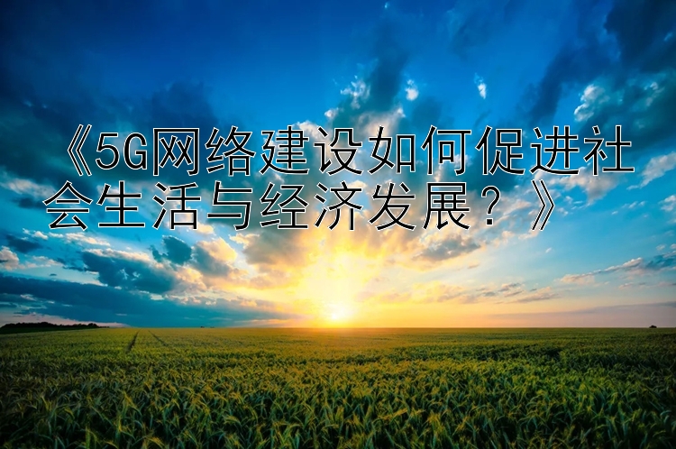 《5G网络建设如何促进社会生活与经济发展？》