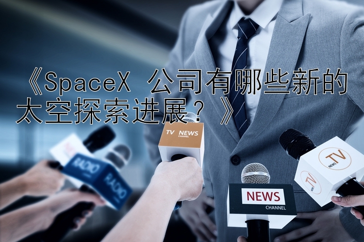 《SpaceX 公司有哪些新的太空探索进展？》