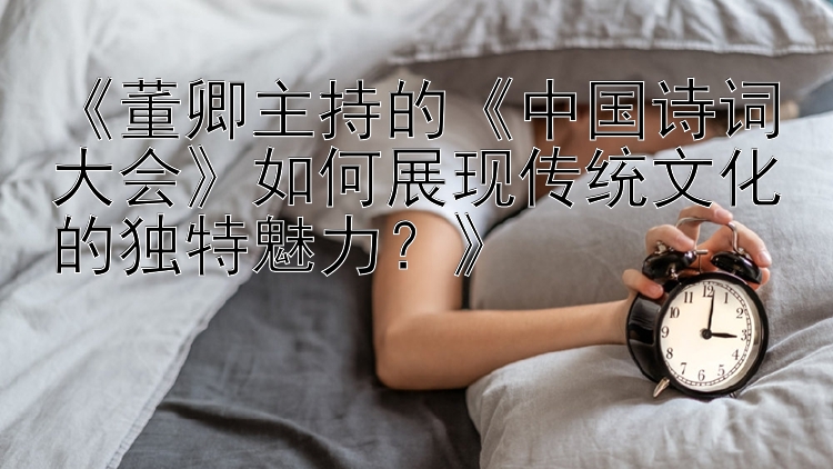 《董卿主持的《中国诗词大会》如何展现传统文化的独特魅力？》