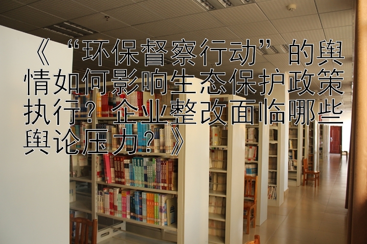 《“环保督察行动”的舆情如何影响生态保护政策执行？企业整改面临哪些舆论压力？》