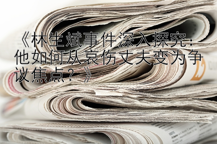 《林生斌事件深入探究：他如何从哀伤丈夫变为争议焦点？》