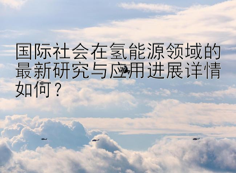 一分快三计划软件直播 国际社会在氢能源领域的最新研究与应用进展详情如何？