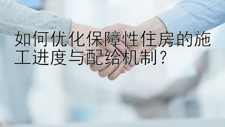 如何优化保障性住房的施工进度与配给机制？