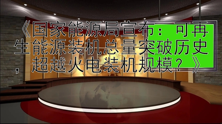 《国家能源局宣布：可再生能源装机总量突破历史，超越火电装机规模？》