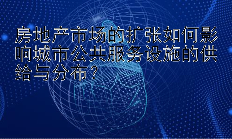 房地产市场的扩张如何影响城市公共服务设施的供给与分布？