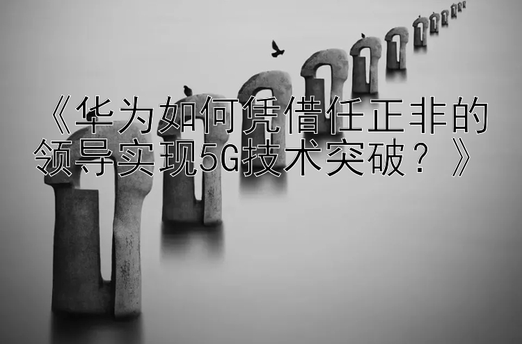 《华为如何凭借任正非的领导实现5G技术突破？》