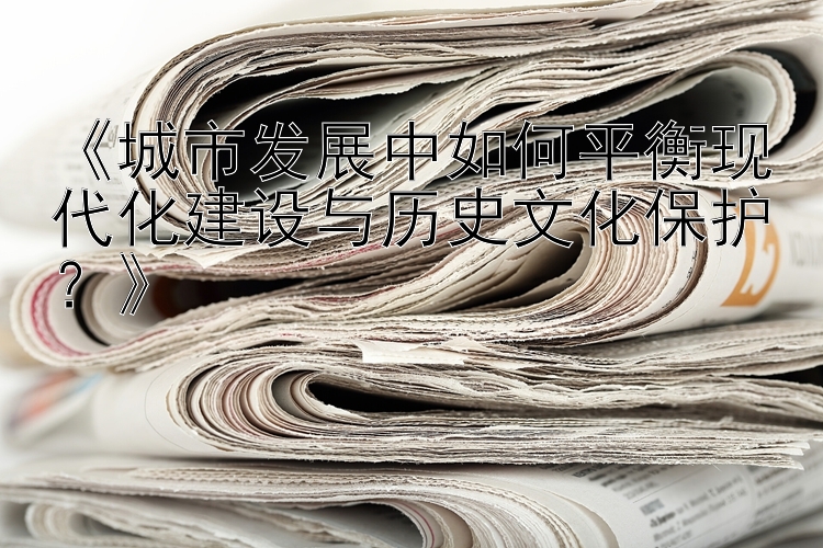 《城市发展中如何平衡现代化建设与历史文化保护？》