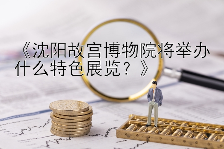 《沈阳故宫博物院将举办什么特色展览？》