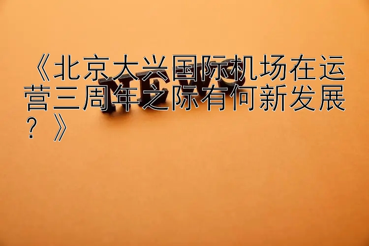 《北京大兴国际机场在运营三周年之际有何新发展？》