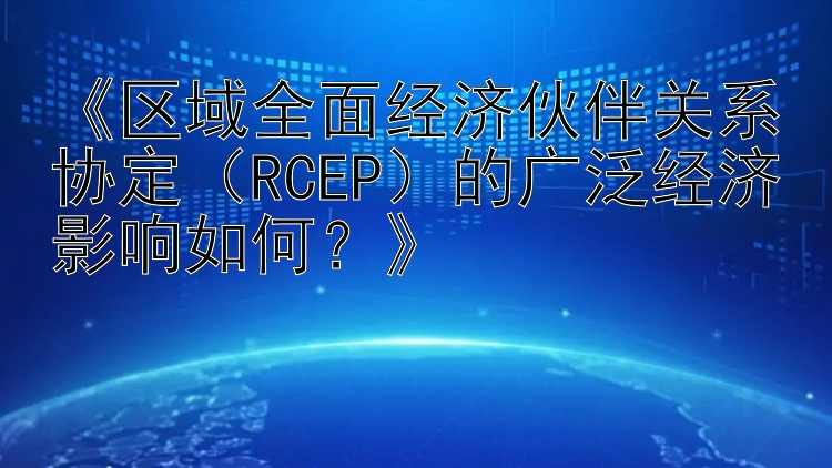 《区域全面经济伙伴关系协定（RCEP）的广泛经济影响如何？》