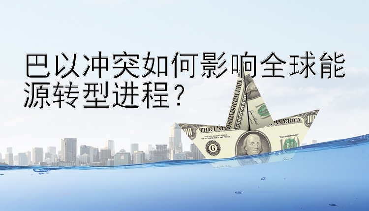 巴以冲突如何影响全球能源转型进程？