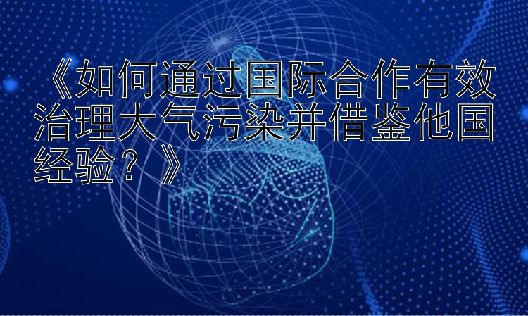 《如何通过国际合作有效治理大气污染并借鉴他国经验？》