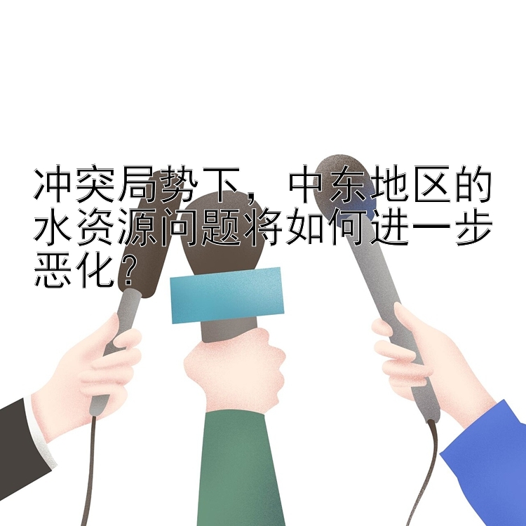 冲突局势下，中东地区的水资源问题将如何进一步恶化？