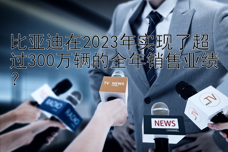 比亚迪在2023年实现了超过300万辆的全年销售业绩？