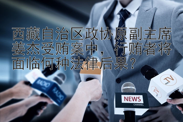 西藏自治区政协原副主席姜杰受贿案中，行贿者将面临何种法律后果？