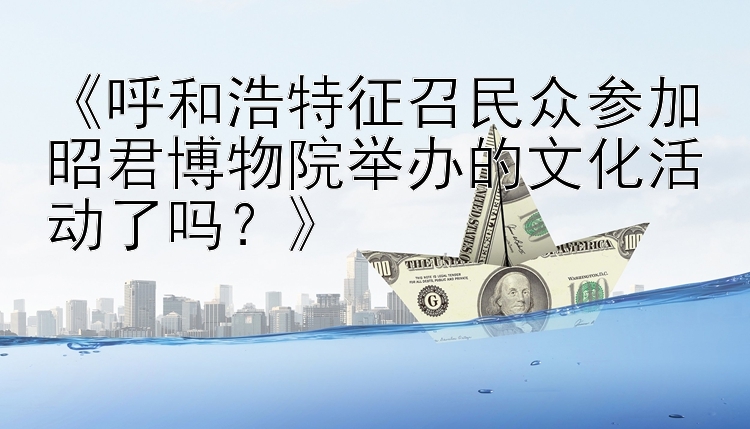 《呼和浩特征召民众参加昭君博物院举办的文化活动了吗？》