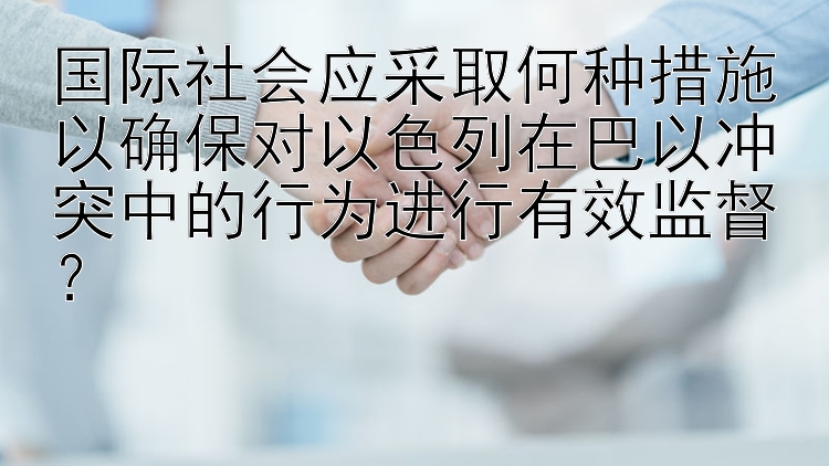 国际社会应采取何种措施以确保对以色列在巴以冲突中的行为进行有效监督？