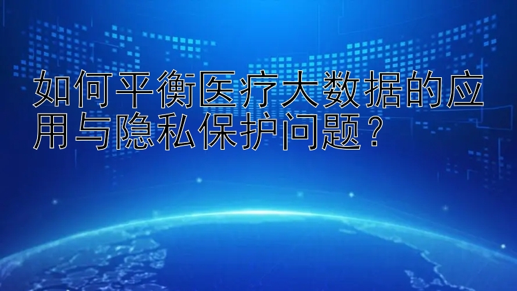 如何平衡医疗大数据的应用与隐私保护问题？