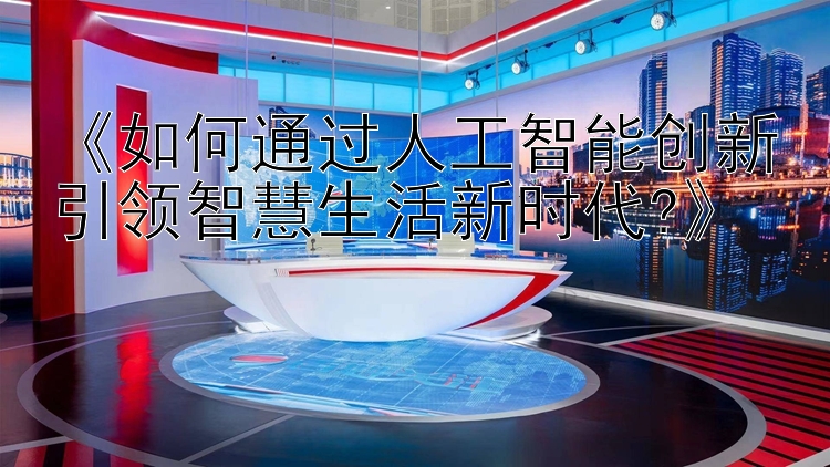 《如何通过人工智能创新引领智慧生活新时代?》