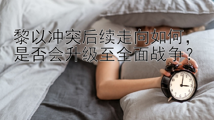 黎以冲突后续走向如何，是否会升级至全面战争？