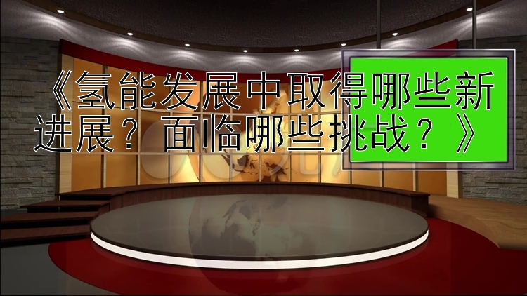 《氢能发展中取得哪些新进展？面临哪些挑战？》