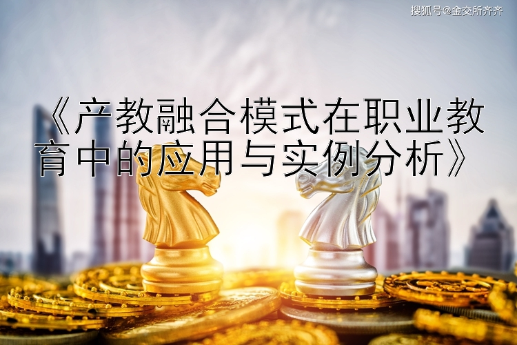 《产教融合模式在职业教育中的应用与实例分析》