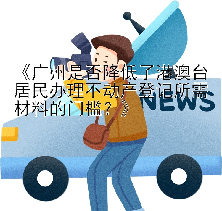 《广州是否降低了港澳台居民办理不动产登记所需材料的门槛？》