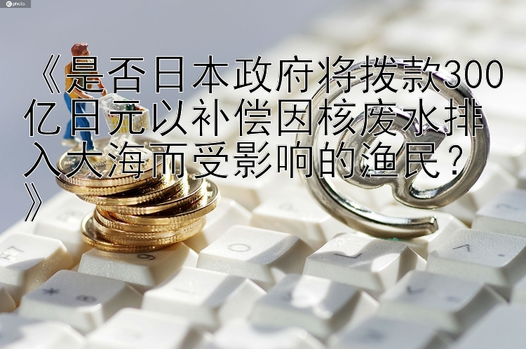 《是否日本政府将拨款300亿日元以补偿因核废水排入大海而受影响的渔民？》