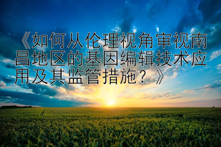 《如何从伦理视角审视南昌地区的基因编辑技术应用及其监管措施？》