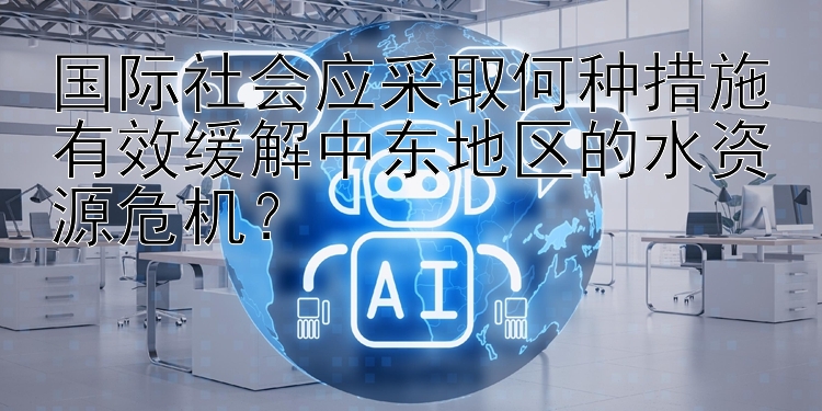 国际社会应采取何种措施有效缓解中东地区的水资源危机？