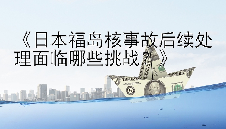 《日本福岛核事故后续处理面临哪些挑战？》