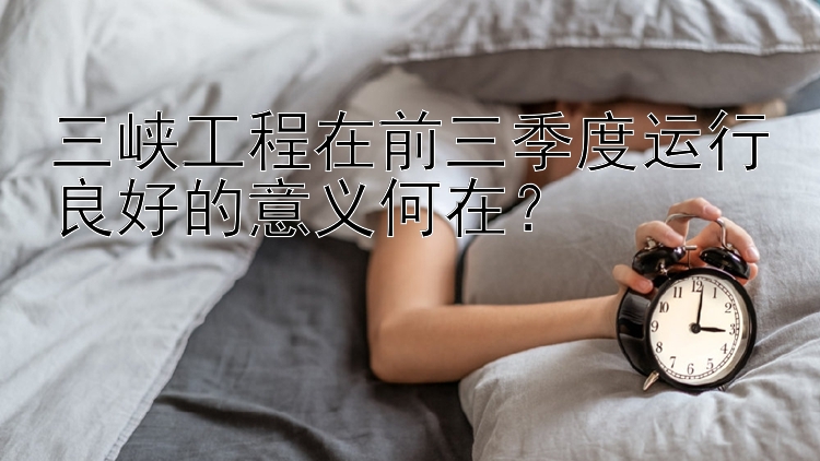 三峡工程在前三季度运行良好的意义何在？