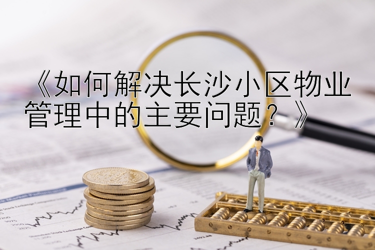 《如何解决长沙小区物业管理中的主要问题？》