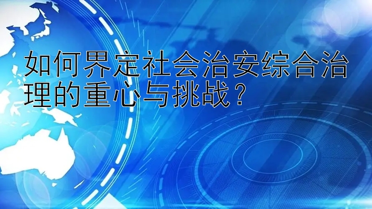 如何界定社会治安综合治理的重心与挑战？