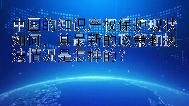 中国的知识产权保护现状如何，其最新的政策和执法情况是怎样的？