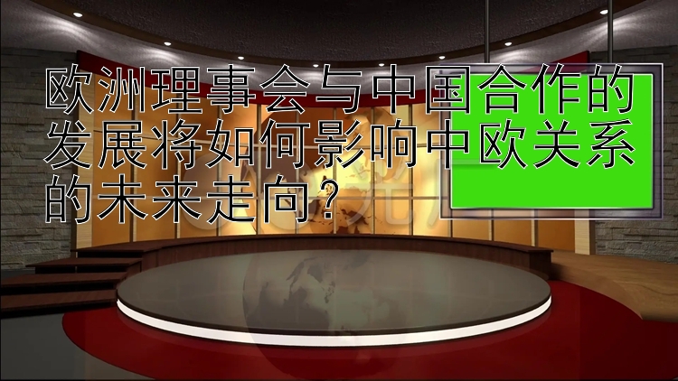 欧洲理事会与中国合作的发展将如何影响中欧关系的未来走向？