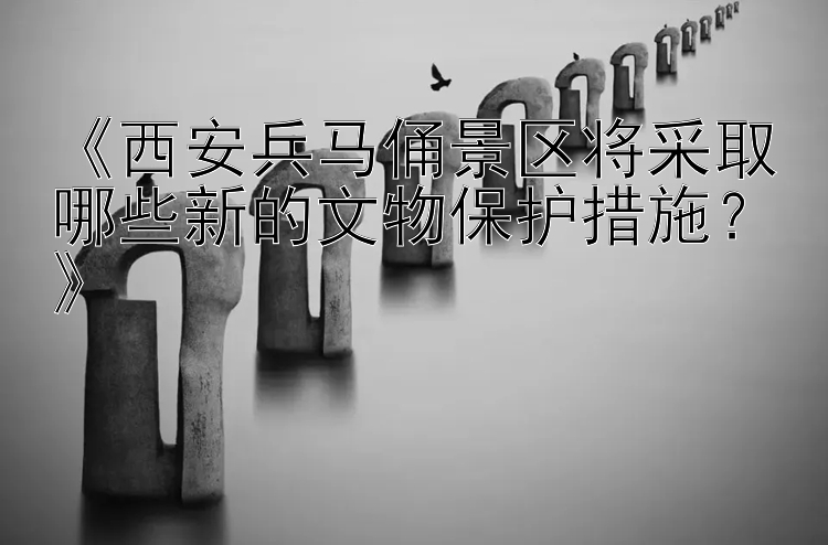 《西安兵马俑景区将采取哪些新的文物保护措施？》