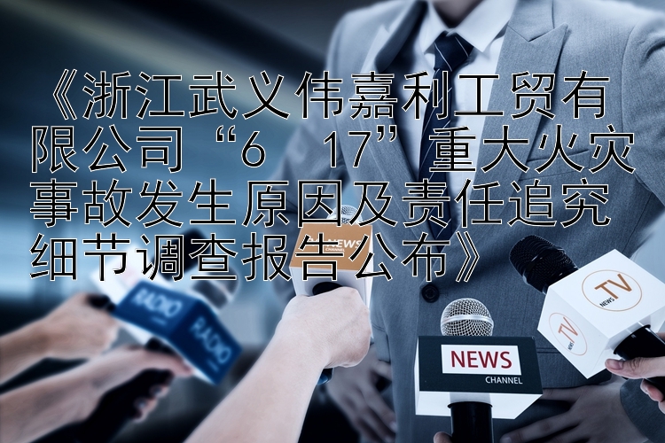 《浙江武义伟嘉利工贸有限公司“6・17”重大火灾事故发生原因及责任追究细节调查报告公布》