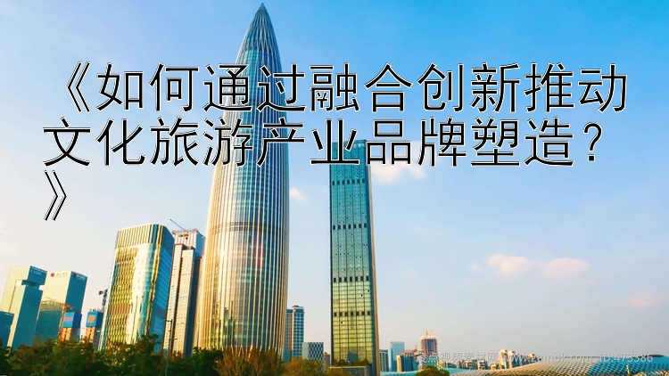 《如何通过融合创新推动文化旅游产业品牌塑造？》