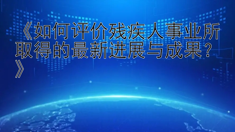 《如何评价残疾人事业所取得的最新进展与成果？》