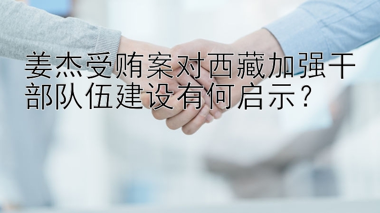 姜杰受贿案对西藏加强干部队伍建设有何启示？