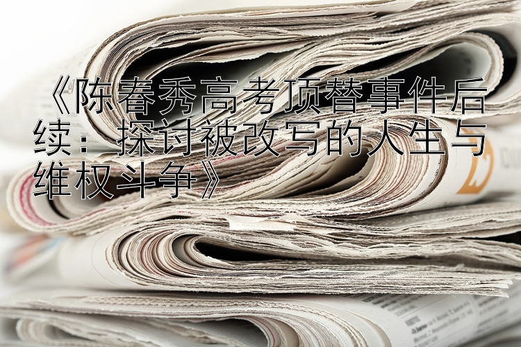 《陈春秀高考顶替事件后续：探讨被改写的人生与维权斗争》