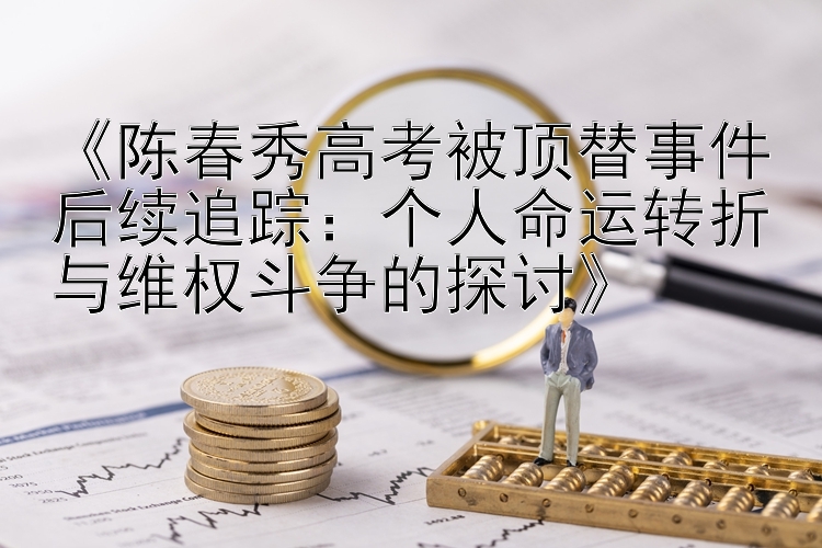 《陈春秀高考被顶替事件后续追踪：个人命运转折与维权斗争的探讨》