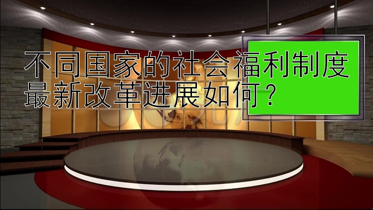 不同国家的社会福利制度最新改革进展如何？