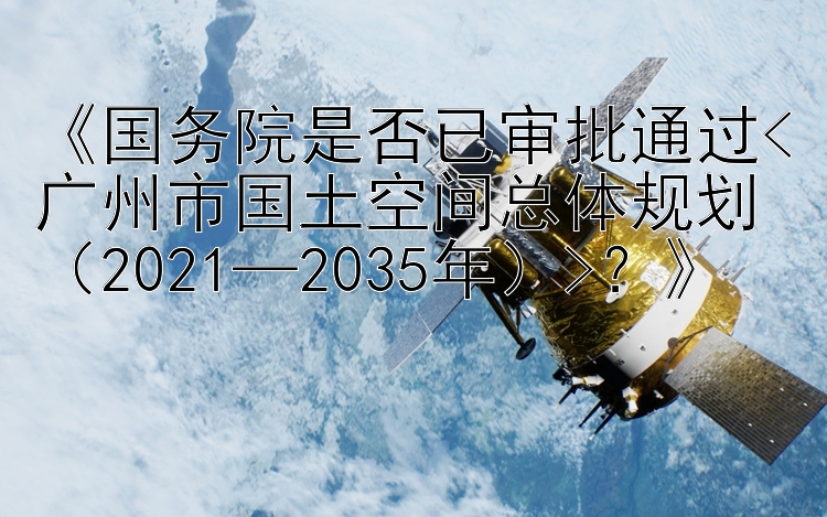 《国务院是否已审批通过<广州市国土空间总体规划（2021—2035年）>？》