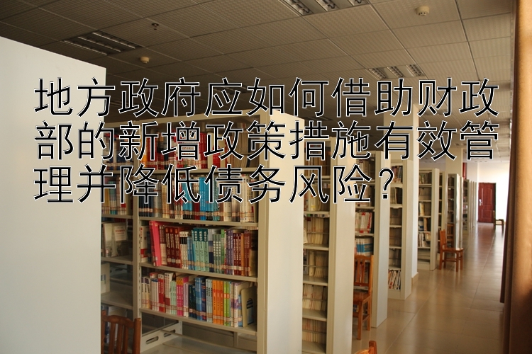 地方政府应如何借助财政部的新增政策措施有效管理并降低债务风险？