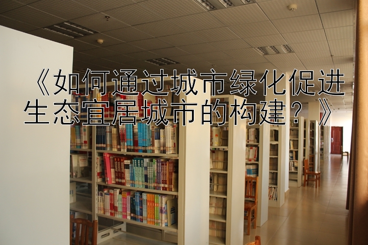 《如何通过城市绿化促进生态宜居城市的构建？》