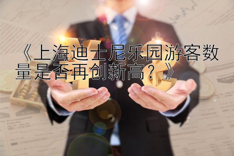 《上海迪士尼乐园游客数量是否再创新高？》