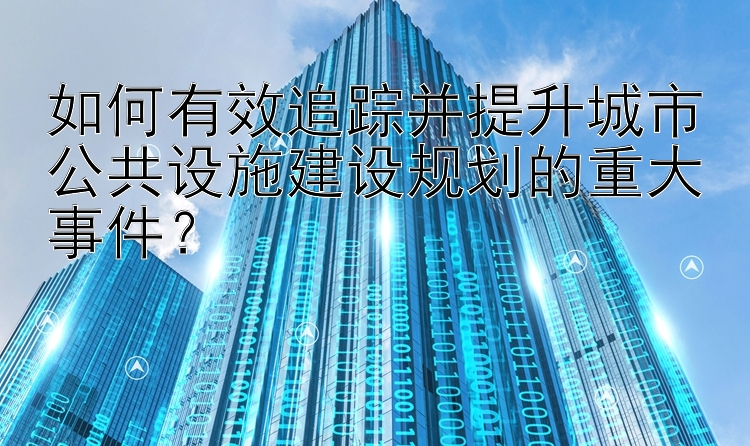 如何有效追踪并提升城市公共设施建设规划的重大事件？