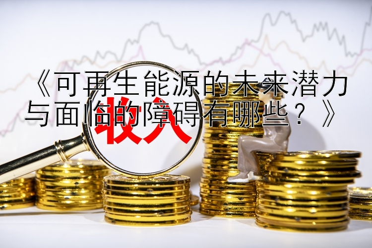 《可再生能源的未来潜力与面临的障碍有哪些？》